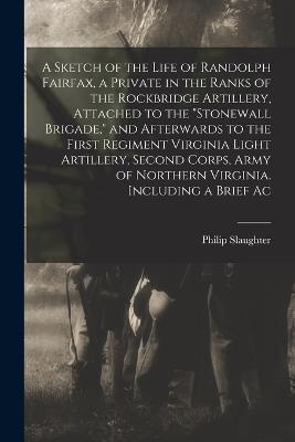A Sketch of the Life of Randolph Fairfax, a Private in the Ranks of the Rockbridge Artillery, Attached to the "Stonewall Brigade," and Afterwards to the First Regiment Virginia Light Artillery, Second Corps, Army of Northern Virginia. Including a Brief Ac