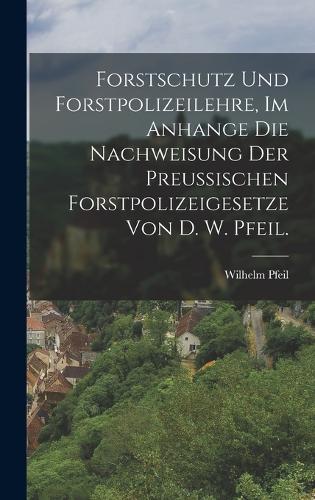 Forstschutz und Forstpolizeilehre, im Anhange die Nachweisung der preußischen Forstpolizeigesetze von D. W. Pfeil.