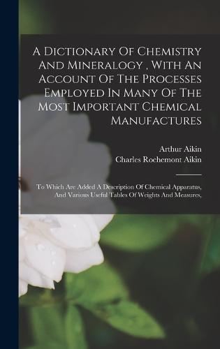 A Dictionary Of Chemistry And Mineralogy, With An Account Of The Processes Employed In Many Of The Most Important Chemical Manufactures