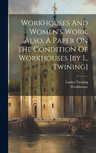Workhouses And Women's Work. Also, A Paper On The Condition Of Workhouses [by L. Twining]