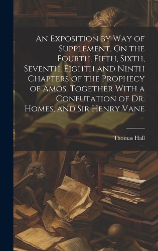 An Exposition by Way of Supplement, On the Fourth, Fifth, Sixth, Seventh, Eighth and Ninth Chapters of the Prophecy of Amos. Together With a Confutation of Dr. Homes, and Sir Henry Vane