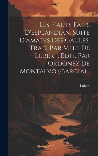 Les Hauts Faits D'esplandian, Suite D'amadis Des Gaules. Trad. Par Mlle De Lubert. Edit. Par Ordonez De Montalvo (garcia)...
