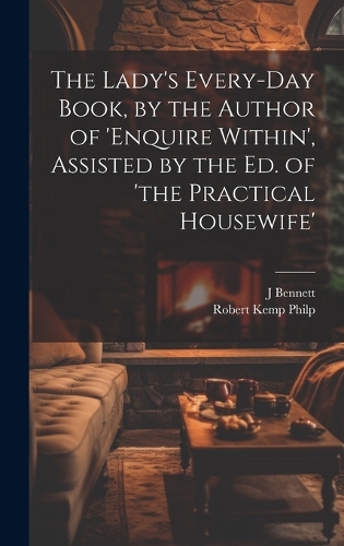 The Lady's Every-Day Book, by the Author of 'enquire Within', Assisted by the Ed. of 'the Practical Housewife'