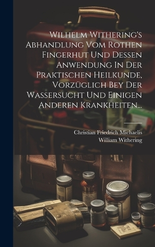 Wilhelm Withering's Abhandlung Vom Rothen Fingerhut Und Dessen Anwendung In Der Praktischen Heilkunde, Vorzüglich Bey Der Wassersucht Und Einigen Anderen Krankheiten...