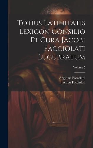 Totius Latinitatis Lexicon Consilio Et Cura Jacobi Facciolati Lucubratum; Volume 5