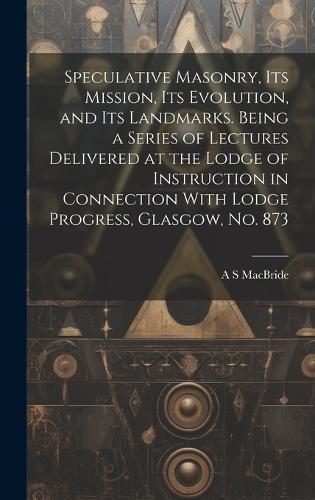 Speculative Masonry, its Mission, its Evolution, and its Landmarks. Being a Series of Lectures Delivered at the Lodge of Instruction in Connection With Lodge Progress, Glasgow, no. 873