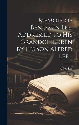 Memoir of Benjamin Lee. Addressed to his Grandchildren by his son Alfred Lee ..