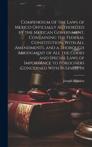 Compendium of the Laws of Mexico Officially Authorized by the Mexican Government, Containing the Federal Constitution, With all Amendments, and a Thorough Abridgment of all the Codes and Special Laws of Importance to Foreigners Concerned With Business In