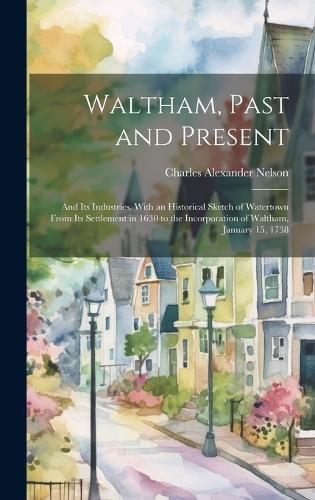 Waltham, Past and Present; and its Industries. With an Historical Sketch of Watertown From its Settlement in 1630 to the Incorporation of Waltham, January 15, 1738