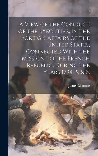 A View of the Conduct of the Executive, in the Foreign Affairs of the United States, Connected With the Mission to the French Republic, During the Years 1794, 5, & 6.