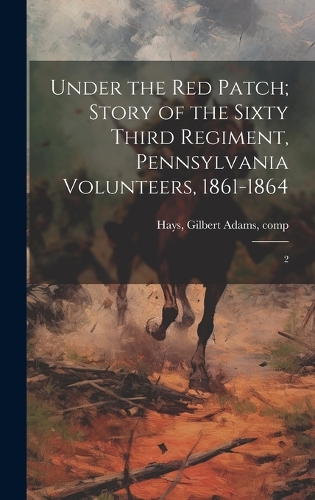 Under the red Patch; Story of the Sixty Third Regiment, Pennsylvania Volunteers, 1861-1864