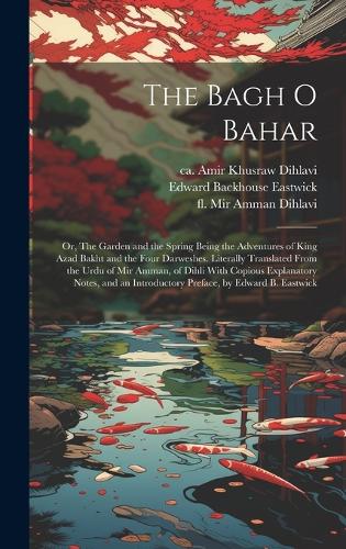 The Bagh o Bahar; or, The Garden and the Spring Being the Adventures of King Azad Bakht and the Four Darweshes. Literally Translated From the Urdu of Mir Amman, of Dihli With Copious Explanatory Notes, and an Introductory Preface, by Edward B. Eastwick