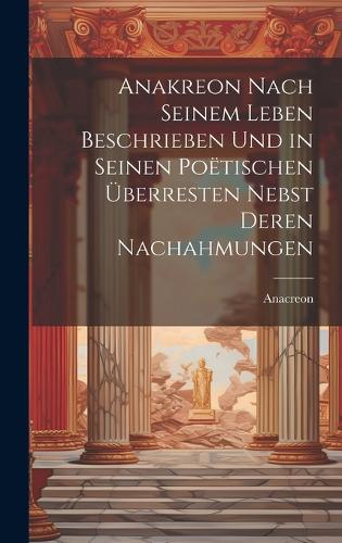 Anakreon Nach Seinem Leben Beschrieben Und in Seinen Poëtischen Überresten Nebst Deren Nachahmungen