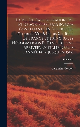 La Vie Du Pape Alexandre Vi, Et De Son Fils Cesar Borgia Contenant Les Guerres De Charles Viii & Louis Xii, Rois De France Et Principales Négociations Et Révolutions Arrivées En Italie Depuis L'année 1492 Jusqu'en 1506; Volume 2