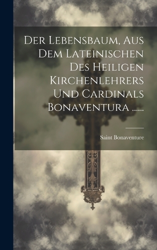 Der Lebensbaum, Aus Dem Lateinischen Des Heiligen Kirchenlehrers Und Cardinals Bonaventura ......