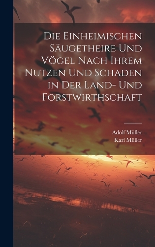 Die Einheimischen Säugetheire Und Vögel Nach Ihrem Nutzen Und Schaden in Der Land- Und Forstwirthschaft