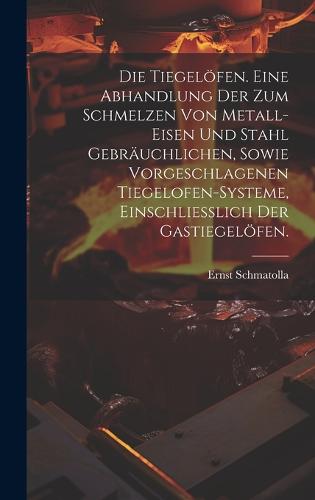 Die Tiegelöfen. Eine Abhandlung der zum Schmelzen von Metall-Eisen und Stahl gebräuchlichen, sowie vorgeschlagenen Tiegelofen-Systeme, einschliesslich der Gastiegelöfen.