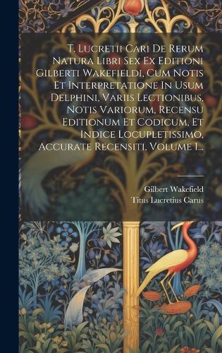 T. Lucretii Cari De Rerum Natura Libri Sex Ex Editioni Gilberti Wakefieldi, Cum Notis Et Interpretatione In Usum Delphini, Variis Lectionibus, Notis Variorum, Recensu Editionum Et Codicum, Et Indice Locupletissimo, Accurate Recensiti, Volume 1...
