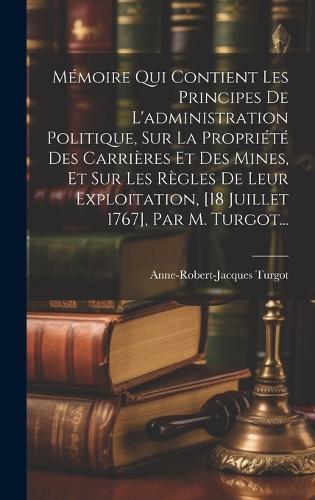 Mémoire Qui Contient Les Principes De L'administration Politique, Sur La Propriété Des Carrières Et Des Mines, Et Sur Les Règles De Leur Exploitation, [18 Juillet 1767], Par M. Turgot...