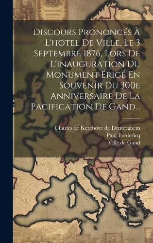 Discours Prononcés À L'hotel De Ville, Le 3 Septembre 1876, Lors De L'inauguration Du Monument Érigé En Souvenir Du 300e Anniversaire De La Pacification De Gand...