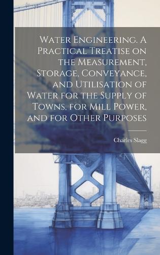 Water Engineering. A Practical Treatise on the Measurement, Storage, Conveyance, and Utilisation of Water for the Supply of Towns, for Mill Power, and for Other Purposes