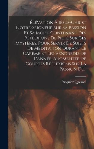 Élévation À Jésus-christ Notre-seigneur Sur Sa Passion Et Sa Mort, Contenant Des Réflexions De Piété Sur Ces Mystères, Pour Servir De Sujets De Méditation Durant Le Carême Et Les Vendredis De L'année, Augmentée De Courtes Réflexions Sur La Passion De...