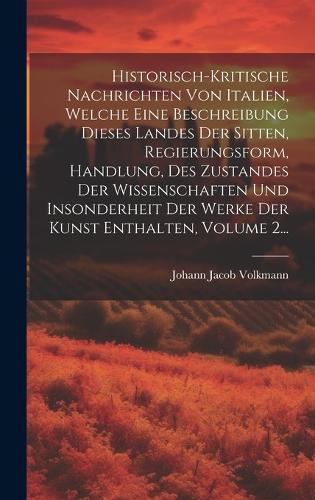 Historisch-kritische Nachrichten Von Italien, Welche Eine Beschreibung Dieses Landes Der Sitten, Regierungsform, Handlung, Des Zustandes Der Wissenschaften Und Insonderheit Der Werke Der Kunst Enthalten, Volume 2...