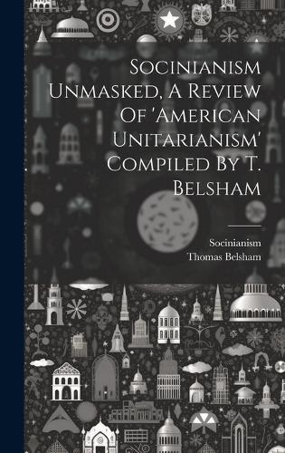Socinianism Unmasked, A Review Of 'american Unitarianism' Compiled By T. Belsham