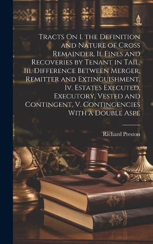 Tracts On I. the Definition and Nature of Cross Remainder, Ii. Fines and Recoveries by Tenant in Tail, Iii. Difference Between Merger, Remitter and Extinguishment, Iv. Estates Executed, Executory, Vested and Contingent, V. Contingencies With a Double Aspe
