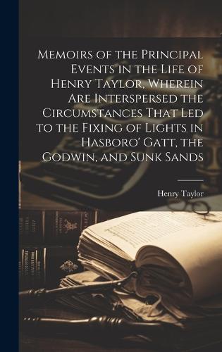Memoirs of the Principal Events in the Life of Henry Taylor, Wherein Are Interspersed the Circumstances That Led to the Fixing of Lights in Hasboro' Gatt, the Godwin, and Sunk Sands
