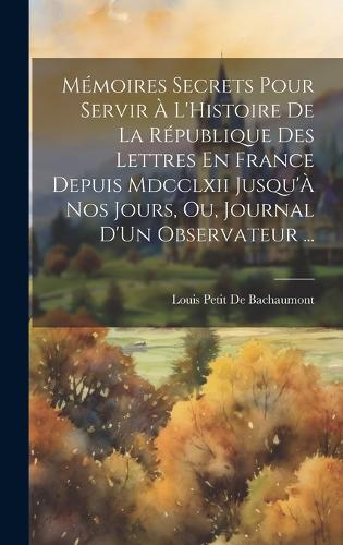 Mémoires Secrets Pour Servir À L'Histoire De La République Des Lettres En France Depuis Mdcclxii Jusqu'À Nos Jours, Ou, Journal D'Un Observateur ...