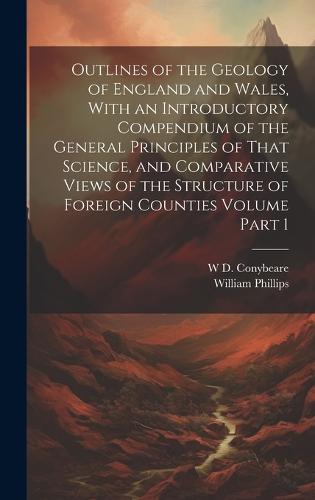 Outlines of the Geology of England and Wales, With an Introductory Compendium of the General Principles of That Science, and Comparative Views of the Structure of Foreign Counties Volume Part 1