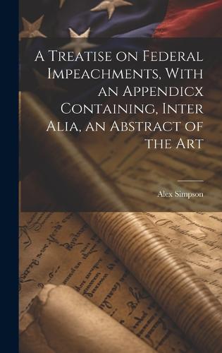 A Treatise on Federal Impeachments, With an Appendicx Containing, Inter Alia, an Abstract of the Art