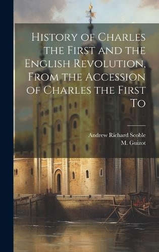 History of Charles the First and the English Revolution, From the Accession of Charles the First To