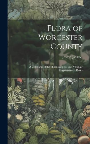 Flora of Worcester County; a Catalogue of the Phaenogamous and Vascular Cryptogamous Plants