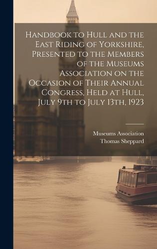 Handbook to Hull and the East Riding of Yorkshire, Presented to the Members of the Museums Association on the Occasion of Their Annual Congress, Held at Hull, July 9th to July 13th, 1923