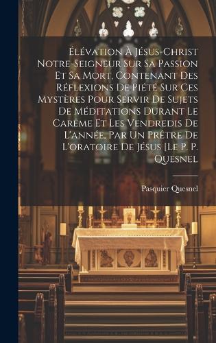 Élévation À Jésus-christ Notre-seigneur Sur Sa Passion Et Sa Mort, Contenant Des Réflexions De Piété Sur Ces Mystères Pour Servir De Sujets De Méditations Durant Le Carême Et Les Vendredis De L'année, Par Un Prêtre De L'oratoire De Jésus [le P. P. Quesnel