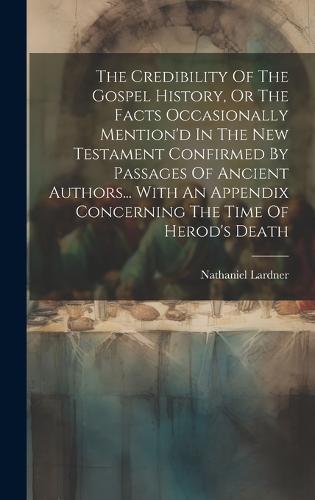 The Credibility Of The Gospel History, Or The Facts Occasionally Mention'd In The New Testament Confirmed By Passages Of Ancient Authors... With An Appendix Concerning The Time Of Herod's Death