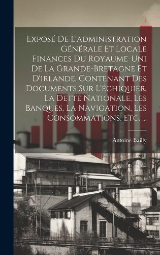 Exposé De L'administration Générale Et Locale Finances Du Royaume-Uni De La Grande-Bretagne Et D'irlande, Contenant Des Documents Sur L'échiquier, La Dette Nationale, Les Banques, La Navigation, Les Consommations, Etc. ...