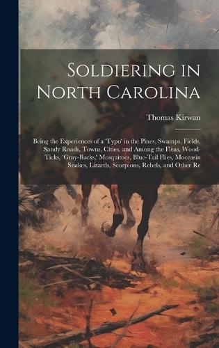Soldiering in North Carolina; Being the Experiences of a 'typo' in the Pines, Swamps, Fields, Sandy Roads, Towns, Cities, and Among the Fleas, Wood-ticks, 'gray-backs, ' Mosquitoes, Blue-tail Flies, Moccasin Snakes, Lizards, Scorpions, Rebels, and Other Re