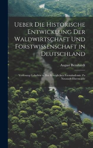Ueber die historische Entwicklung der Waldwirtschaft und Forstwissenschaft in Deutschland; Vorlesung gehalten in der Königlichen Forstakademie zu Neustadt-Eberswalde