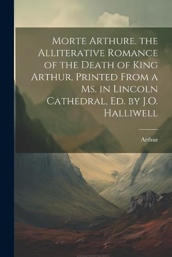 Morte Arthure. the Alliterative Romance of the Death of King Arthur, Printed From a Ms. in Lincoln Cathedral, Ed. by J.O. Halliwell