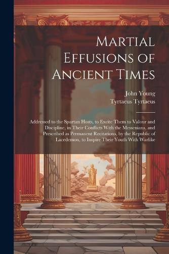 Martial Effusions of Ancient Times; Addressed to the Spartan Hosts, to Excite Them to Valour and Discipline, in Their Conflicts With the Messenians, and Prescribed as Permanent Recitations, by the Republic of Lacedemon, to Inspire Their Youth With Warlike