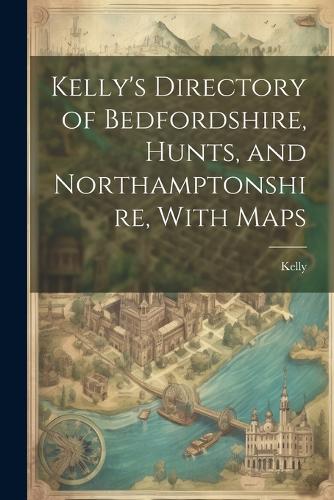 Kelly's Directory of Bedfordshire, Hunts, and Northamptonshire, With Maps