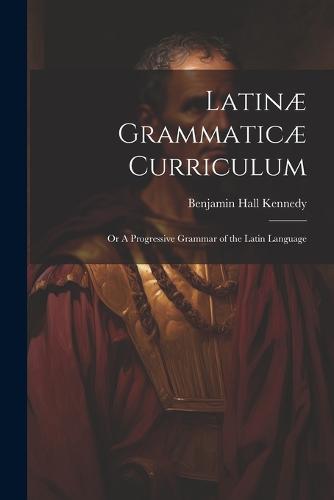 Latinæ Grammaticæ Curriculum; or A Progressive Grammar of the Latin Language