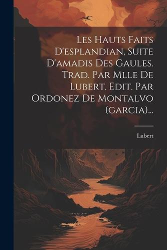 Les Hauts Faits D'esplandian, Suite D'amadis Des Gaules. Trad. Par Mlle De Lubert. Edit. Par Ordonez De Montalvo (garcia)...