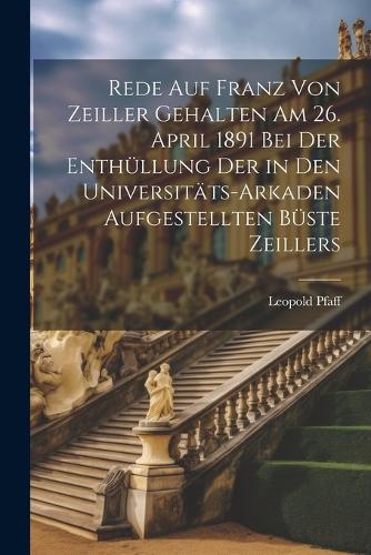 Rede Auf Franz Von Zeiller Gehalten Am 26. April 1891 Bei Der Enthüllung Der in Den Universitäts-Arkaden Aufgestellten Büste Zeillers