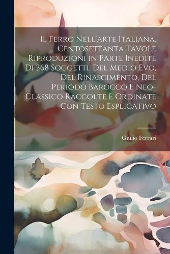 Il ferro nell'arte Italiana. Centosettanta tavole riproduzioni in parte inedite di 368 soggetti, del medio evo, del rinascimento, del periodo barocco e neo-classico raccolte e ordinate con testo esplicativo