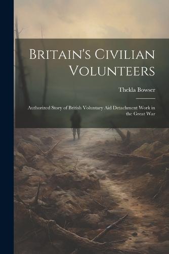 Britain's Civilian Volunteers; Authorized Story of British Voluntary aid Detachment Work in the Great War