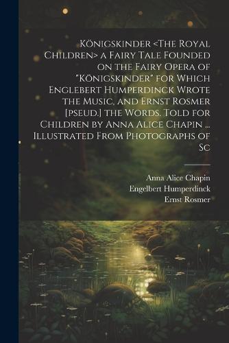 Königskinder a Fairy Tale Founded on the Fairy Opera of "Königskinder" for Which Englebert Humperdinck Wrote the Music, and Ernst Rosmer [pseud.] the Words. Told for Children by Anna Alice Chapin ... Illustrated From Photographs of Sc